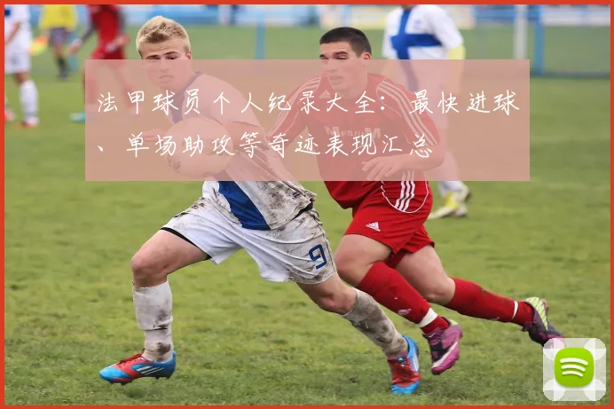 法甲球员个人纪录大全：最快进球、单场助攻等奇迹表现汇总
