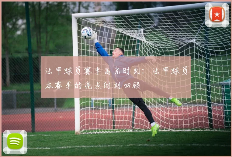 法甲球员赛季高光时刻:法甲球员本赛季的亮点时刻回顾